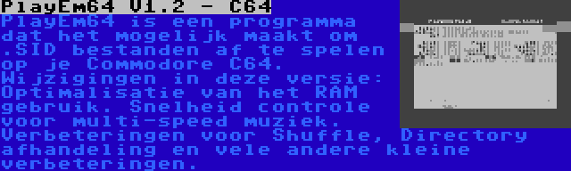 PlayEm64 V1.2 - C64 | PlayEm64 is een programma dat het mogelijk maakt om .SID bestanden af te spelen op je Commodore C64. Wijzigingen in deze versie: Optimalisatie van het RAM gebruik. Snelheid controle voor multi-speed muziek. Verbeteringen voor Shuffle, Directory afhandeling en vele andere kleine verbeteringen.