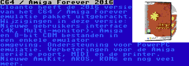 C64 / Amiga Forever 2016 | Cloanto heeft de 2016 versie van het C64 / Amiga Forever emulatie pakket uitgebracht. Wijzigingen in deze versie: Nieuwe gebruikers interface (4K, Multi-monitor). Amiga en 8-bit CBM bestanden in een enkele emulator omgeving. Ondersteuning voor PowerPC emulatie. Verbeteringen voor de Amiga seriële poort, MIDI en de printer. Nieuwe AmiKit, AROS, ROMs en nog veel meer.