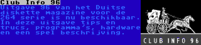 Club Info 96 | Uitgave 96 van het Duitse diskette magazine voor de 264 serie is nu beschikbaar. In deze uitgave tips en trucs, programma's, hardware en een spel beschrijving.