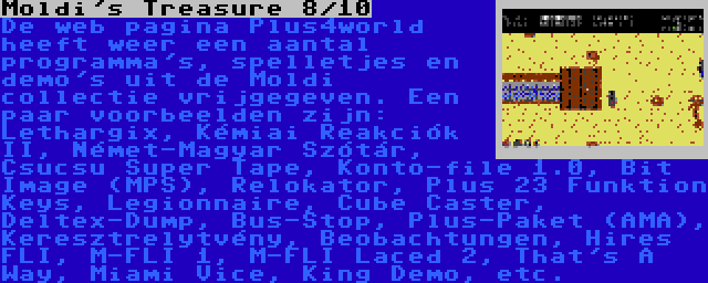 Moldi's Treasure 8/10 | De web pagina Plus4world heeft weer een aantal programma's, spelletjes en demo's uit de Moldi collectie vrijgegeven. Een paar voorbeelden zijn: Lethargix, Kémiai Reakciók II, Német-Magyar Szótár, Csucsu Super Tape, Konto-file 1.0, Bit Image (MPS), Relokator, Plus 23 Funktion Keys, Legionnaire, Cube Caster, Deltex-Dump, Bus-Stop, Plus-Paket (AMA), Keresztrelytvény, Beobachtungen, Hires FLI, M-FLI 1, M-FLI Laced 2, That's A Way, Miami Vice, King Demo, etc.