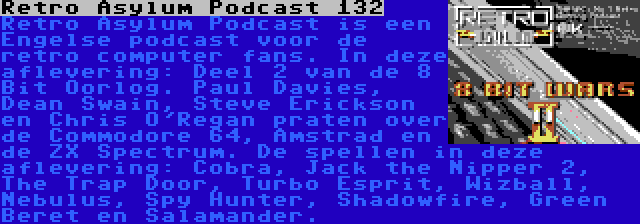 Retro Asylum Podcast 132 | Retro Asylum Podcast is een Engelse podcast voor de retro computer fans. In deze aflevering: Deel 2 van de 8 Bit Oorlog. Paul Davies, Dean Swain, Steve Erickson en Chris O'Regan praten over de Commodore 64, Amstrad en de ZX Spectrum. De spellen in deze aflevering: Cobra, Jack the Nipper 2, The Trap Door, Turbo Esprit, Wizball, Nebulus, Spy Hunter, Shadowfire, Green Beret en Salamander.