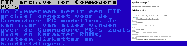 FTP archive for Commodore PC's | Bo Zimmerman heeft een FTP archief opgezet voor de Commodore PC modellen. Je kan hier van alles vinden over de Commodore PC's zoals Bios en Karakter ROMs, systeem diskettes en handleidingen.