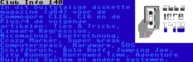 Club Info 140 | In dit Duitstalige diskette magazine (d64) voor de Commodore C116, C16 en de Plus/4 de volgende artikelen: Tips & Tricks, Lineare Regression, Nicomachus, Kopfrechnung, Crazy Marker, Super break, Computerspass, Hardware, SOS Schiffbruch, Rolo Buff, Jumping Joe, City Runner, Borrowed Time, Adventure Building System en andere systemen.