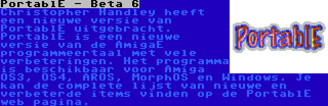 PortablE - Beta 6 | Christopher Handley heeft een nieuwe versie van PortablE uitgebracht. PortablE is een nieuwe versie van de AmigaE programmeertaal met vele verbeteringen. Het programma is beschikbaar voor Amiga OS3, OS4, AROS, MorphOS en Windows. Je kan de complete lijst van nieuwe en verbeterde items vinden op de PortablE web pagina.