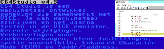 C64Studio v4.5 | C64 Studio is een machinetaal ontwikkel omgeving die samenwerkt met VICE. Je kan machinetaal schrijven en het daarna testen in de VICE emulator. Recente wijzigingen: Verbeteringen voor zoeken/vervangen, kleur instellingen, sprite vooruitblik, Enhanced Character Mode (ECM) en !addr/!address.