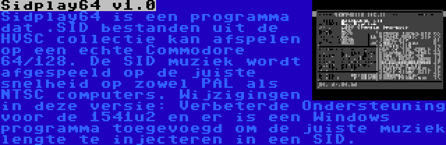 Sidplay64 v1.0 | Sidplay64 is een programma dat .SID bestanden uit de HVSC collectie kan afspelen op een echte Commodore 64/128. De SID muziek wordt afgespeeld op de juiste snelheid op zowel PAL als NTSC computers. Wijzigingen in deze versie: Verbeterde Ondersteuning voor de 1541u2 en er is een Windows programma toegevoegd om de juiste muziek lengte te injecteren in een SID.