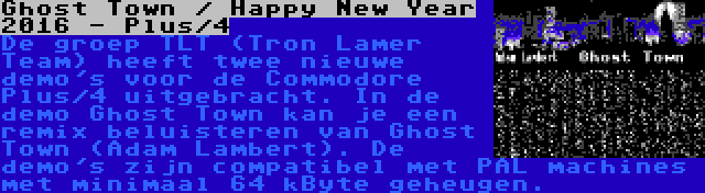 Ghost Town / Happy New Year 2016 - Plus/4 | De groep TLT (Tron Lamer Team) heeft twee nieuwe demo's voor de Commodore Plus/4 uitgebracht. In de demo Ghost Town kan je een remix beluisteren van Ghost Town (Adam Lambert). De demo's zijn compatibel met PAL machines met minimaal 64 kByte geheugen.