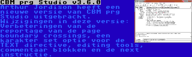 CBM prg Studio v3.6.0 | Arthur Jordison heeft een nieuwe versie van CBM prg Studio uitgebracht. Wijzigingen in deze versie: Verbeteringen van de reportage van de page boundary crossings, een karakter set optie voor de TEXT directive, editing tools, commentaar blokken en de next instructie.