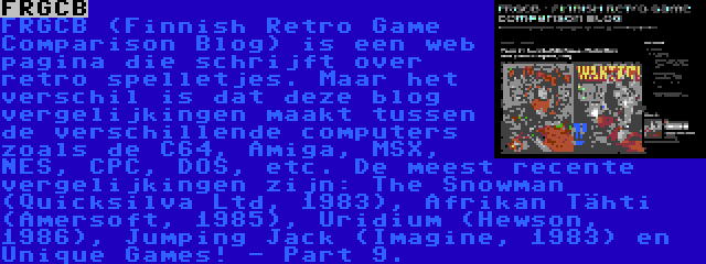 FRGCB | FRGCB (Finnish Retro Game Comparison Blog) is een web pagina die schrijft over retro spelletjes. Maar het verschil is dat deze blog vergelijkingen maakt tussen de verschillende computers zoals de C64, Amiga, MSX, NES, CPC, DOS, etc. De meest recente vergelijkingen zijn: The Snowman (Quicksilva Ltd, 1983), Afrikan Tähti (Amersoft, 1985), Uridium (Hewson, 1986), Jumping Jack (Imagine, 1983) en Unique Games! - Part 9.