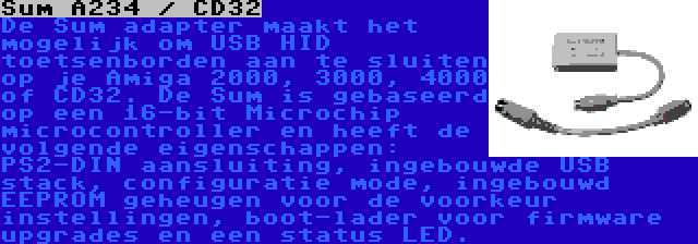 Sum A234 / CD32 | De Sum adapter maakt het mogelijk om USB HID toetsenborden aan te sluiten op je Amiga 2000, 3000, 4000 of CD32. De Sum is gebaseerd op een 16-bit Microchip microcontroller en heeft de volgende eigenschappen: PS2-DIN aansluiting, ingebouwde USB stack, configuratie mode, ingebouwd EEPROM geheugen voor de voorkeur instellingen, boot-lader voor firmware upgrades en een status LED.