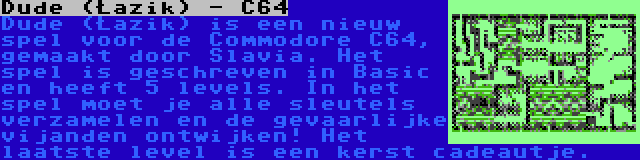 Dude (Łazik) - C64 | Dude (Łazik) is een nieuw spel voor de Commodore C64, gemaakt door Slavia. Het spel is geschreven in Basic en heeft 5 levels. In het spel moet je alle sleutels verzamelen en de gevaarlijke vijanden ontwijken! Het laatste level is een kerst cadeautje.