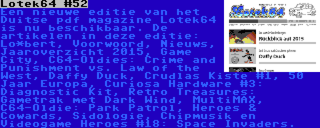 Lotek64 #52 | Een nieuwe editie van het Duitse pdf magazine Lotek64 is nu beschikbaar. De artikelen in deze editie: Lo*bert, Voorwoord, Nieuws, Jaaroverzicht 2015, Game City, C64-Oldies: Crime and Punishment vs. Law of the West, Daffy Duck, Crudlas Kiste #1, 50 Jaar Europa, Curiosa Hardware #3: Diagnostic Kit, Retro Treasures: Gametrak met Dark Wind, MultiMAX, C64-Oldie: Park Patrol, Heroes & Cowards, Sidologie, Chipmusik en Videogame Heroes #18: Space Invaders.