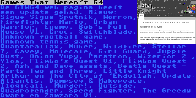 Games That Weren't 64 | De GTW64 web pagina heeft een update gehad. Nieuw: Sigue Sigue Sputnik, Worron, Firefighter Mario, Urban Warrior, Enemy, Bob's Full House V1, Croc, Switchblade, Unknown football game, Unknown tennis game, Quantarallax, Nuker, Wildfire, Stellar 7, Cavey, Molecale, Girl Guard, Jupple Dust, Onion Yupy, Paratron, Wizerior 2 , Yloa, Flimbo's Quest V1, Flimbos Quest 2, Ash and Dave assets, Beatle Quest - Parts Two and Three, Little Knight Arthur en The City of 'Ehdollah. Update: Atlantis, Dempsey & Makepeace, Ilogicall, Murder!, Outside, Quadrofender, Speed Fighter, The Greedy Dwarf en Zamzara V1.