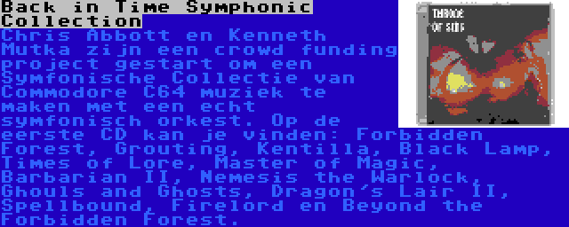 Back in Time Symphonic Collection | Chris Abbott en Kenneth Mutka zijn een crowd funding project gestart om een Symfonische Collectie van Commodore C64 muziek te maken met een echt symfonisch orkest. Op de eerste CD kan je vinden: Forbidden Forest, Grouting, Kentilla, Black Lamp, Times of Lore, Master of Magic, Barbarian II, Nemesis the Warlock, Ghouls and Ghosts, Dragon's Lair II, Spellbound, Firelord en Beyond the Forbidden Forest.