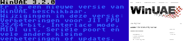 WinUAE 3.2.0 | Er is een nieuwe versie van WinUAE beschikbaar. Wijzigingen in deze versie: Verbeteringen voor JIT FPU 32/64-bit, Interlace mode, MIDI uit, Seriële poort en vele andere kleine verbeteringen of updates.