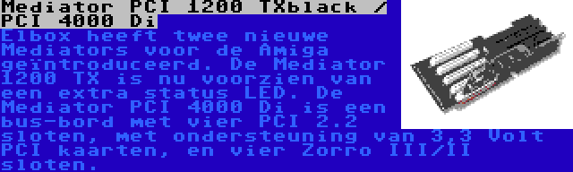 Mediator PCI 1200 TXblack / PCI 4000 Di | Elbox heeft twee nieuwe Mediators voor de Amiga geïntroduceerd. De Mediator 1200 TX is nu voorzien van een extra status LED. De Mediator PCI 4000 Di is een bus-bord met vier PCI 2.2 sloten, met ondersteuning van 3,3 Volt PCI kaarten, en vier Zorro III/II sloten.