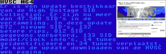 HVSC #64 | Er is een update beschikbaar van de High Voltage SID Collection. Er zijn nu meer dan 47.500 SID's in de verzameling. In deze update 672  nieuwe SID's, 132 betere rips, 812 SID gegevens verbeterd, 133 SID model/clock info's, 14 tunes geïdentificeerd en 34 tunes verplaatst. Je kan de update downloaden van de HVSC web pagina.