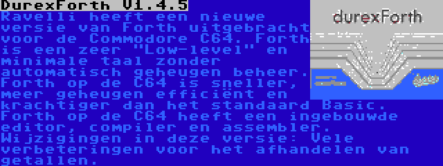 DurexForth V1.4.5 | Ravelli heeft een nieuwe versie van Forth uitgebracht voor de Commodore C64. Forth is een zeer Low-level en minimale taal zonder automatisch geheugen beheer. Forth op de C64 is sneller, meer geheugen efficiënt en krachtiger dan het standaard Basic. Forth op de C64 heeft een ingebouwde editor, compiler en assembler. Wijzigingen in deze versie: Vele verbeteringen voor het afhandelen van getallen.