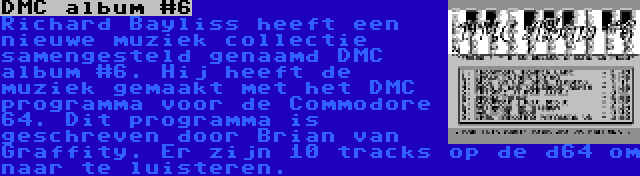 DMC album #6 | Richard Bayliss heeft een nieuwe muziek collectie samengesteld genaamd DMC album #6. Hij heeft de muziek gemaakt met het DMC programma voor de Commodore 64. Dit programma is geschreven door Brian van Graffity. Er zijn 10 tracks op de d64 om naar te luisteren.