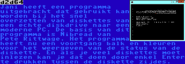 d2d64 | Jani heeft een programma uitgebracht dat gebruikt kan worden bij het snel overzetten van diskettes van een echte diskdrive naar een moderne PC. De basis van dit programma is Nibread van Pete Rittwage. Het programma heeft nu een voortgang balk en kleuren voor het weergeven van de status van de diskette. En als je veel diskettes moet inlezen kan je dat doen door enkel Enter te drukken tussen de diskette zijdes.