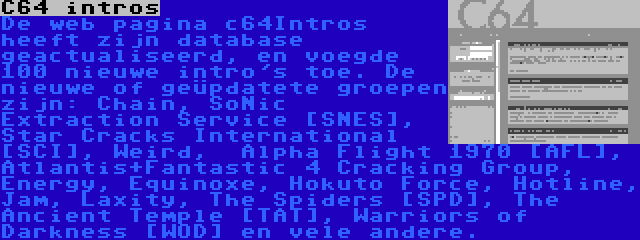 C64 intros | De web pagina c64Intros heeft zijn database geactualiseerd, en voegde 100 nieuwe intro's toe. De nieuwe of geüpdatete groepen zijn: Chain, SoNic Extraction Service [SNES], Star Cracks International [SCI], Weird,  Alpha Flight 1970 [AFL], Atlantis+Fantastic 4 Cracking Group, Energy, Equinoxe, Hokuto Force, Hotline, Jam, Laxity, The Spiders [SPD], The Ancient Temple [TAT], Warriors of Darkness [WOD] en vele andere.