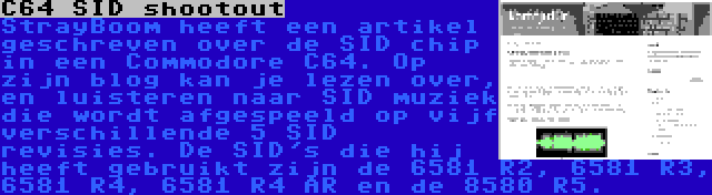 C64 SID shootout | StrayBoom heeft een artikel geschreven over de SID chip in een Commodore C64. Op zijn blog kan je lezen over, en luisteren naar SID muziek die wordt afgespeeld op vijf verschillende 5 SID revisies. De SID's die hij heeft gebruikt zijn de 6581 R2, 6581 R3, 6581 R4, 6581 R4 AR en de 8580 R5.