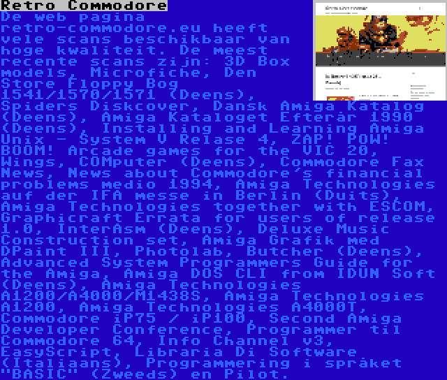 Retro Commodore | De web pagina retro-commodore.eu heeft vele scans beschikbaar van hoge kwaliteit. De meest recente scans zijn: 3D Box models, Microfiche, Den Store Floppy Bog 1541/1570/1571 (Deens), Spiders Diskcover, Dansk Amiga Katalog (Deens), Amiga Kataloget Efterår 1990 (Deens), Installing and Learning Amiga Unix - System V Relase 4, ZAP! POW! BOOM! Arcade games for the VIC 20, Wings, COMputer (Deens), Commodore Fax News, News about Commodore's financial problems medio 1994, Amiga Technologies auf der IFA messe in Berlin (Duits), Amiga Technologies together with ESCOM, Graphicraft Errata for users of release 1.0, InterAsm (Deens), Deluxe Music Construction set, Amiga Grafik med DPaint III, Photolab, Butcher (Deens), Advanced System Programmers Guide for the Amiga, Amiga DOS CLI from IDUN Soft (Deens), Amiga Technologies A1200/A4000/M1438S, Amiga Technologies A1200, Amiga Technologies A4000T, Commodore iP75 / iP100, Second Amiga Developer Conference, Programmer til Commodore 64, Info Channel v3, EasyScript, Libraria Di Software (Italiaans), Programmering i språket BASIC (Zweeds) en Pilot.