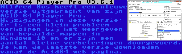 ACID 64 Player Pro V3.6.1 | Wilfred Bos heeft een nieuwe versie uitgebracht van zijn ACID 64 Player Pro. Wijzigingen in deze versie: Er is een klein probleem verholpen bij het weergeven van bepaalde mappen in Windows 10 en er zijn een aantal kleine verbeteringen doorgevoerd. Je kan de laatste versie downloaden vanaf de Acid64 web pagina.