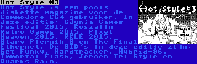 Hot Style #3 | Hot Style is een pools diskette magazine voor de Commodore C64 gebruiker. In deze editie: Gdynia Games Festival 2015, Koszalin Retro Games 2015, Pixel Heaven 2015, RKLE 2015, Stary Piernik 8 en The Final Ethernet. De SID's in deze editie zijn: Get Funky, Hardtracker, Hybrid-96, Immortal Flash, Jeroen Tel Style en Quarks Rain.