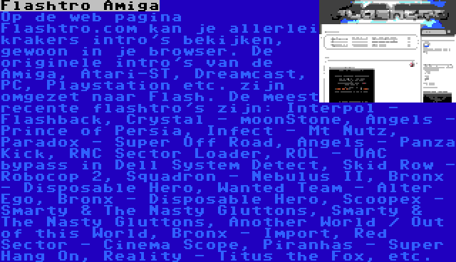 Flashtro Amiga | Op de web pagina Flashtro.com kan je allerlei krakers intro's bekijken, gewoon in je browser. De originele intro's van de Amiga, Atari-ST, Dreamcast, PC, Playstation etc. zijn omgezet naar Flash. De meest recente flashtro's zijn: Interpol - Flashback, Crystal - moonStone, Angels - Prince of Persia, Infect - Mt Nutz, Paradox - Super Off Road, Angels - Panza Kick, RNC Sector Loader, ROL - UAC bypass in Dell System Detect, Skid Row - Robocop 2, Squadron - Nebulus II, Bronx - Disposable Hero, Wanted Team - Alter Ego, Bronx - Disposable Hero, Scoopex - Smarty & The Nasty Gluttons, Smarty & The Nasty Gluttons, Another World / Out of this World, Bronx - Import, Red Sector - Cinema Scope, Piranhas - Super Hang On, Reality - Titus the Fox, etc.