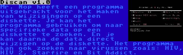 Discan v1.0 | Mr. Nop heeft een programma uitgebracht voor het maken van wijzigingen op een diskette. Je kan het programma gebruiken om naar specifieke data op een diskette te zoeken. En je kan daarna de data direct wijzigen op de diskette. Het programma kan ook zoeken naar virussen zoals: HIV, HIV 2, Starfire en Bit Addict.