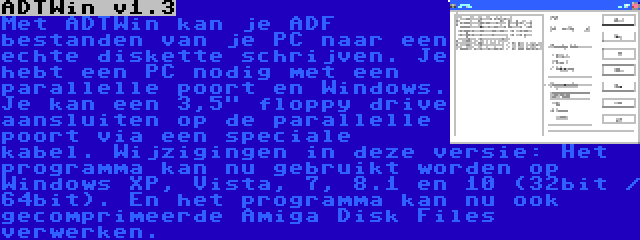 ADTWin v1.3 | Met ADTWin kan je ADF bestanden van je PC naar een echte diskette schrijven. Je hebt een PC nodig met een parallelle poort en Windows. Je kan een 3,5 floppy drive aansluiten op de parallelle poort via een speciale kabel. Wijzigingen in deze versie: Het programma kan nu gebruikt worden op Windows XP, Vista, 7, 8.1 en 10 (32bit / 64bit). En het programma kan nu ook gecomprimeerde Amiga Disk Files verwerken.