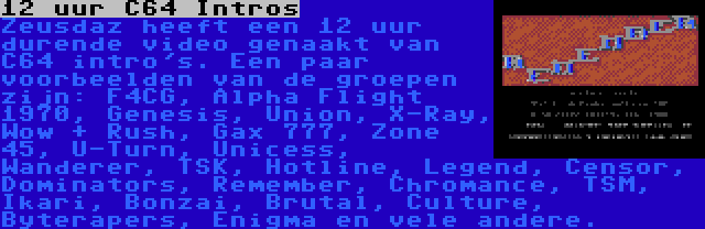 12 uur C64 Intros | Zeusdaz heeft een 12 uur durende video genaakt van C64 intro's. Een paar voorbeelden van de groepen zijn: F4CG, Alpha Flight 1970, Genesis, Union, X-Ray, Wow + Rush, Gax 777, Zone 45, U-Turn, Unicess, Wanderer, TSK, Hotline, Legend, Censor, Dominators, Remember, Chromance, TSM, Ikari, Bonzai, Brutal, Culture, Byterapers, Enigma en vele andere.