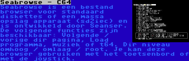 Seabrowse - C64 | Seabrowse is een bestand browser voor standaard diskettes of een massa opslag apparaat (sd2iec) en is ontwikkeld door Seanser. De volgende functies zijn beschikbaar: Volgende / vorige dir pagina, Load programma, muziek of t64. Dir niveau omhoog / omlaag / root. Je kan deze browser gebruiken met het toetsenbord of met de joystick.