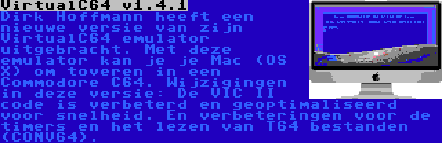 VirtualC64 v1.4.1 | Dirk Hoffmann heeft een nieuwe versie van zijn VirtualC64 emulator uitgebracht. Met deze emulator kan je je Mac (OS X) om toveren in een Commodore C64. Wijzigingen in deze versie: De VIC II code is verbeterd en geoptimaliseerd voor snelheid. En verbeteringen voor de timers en het lezen van T64 bestanden (CONV64).