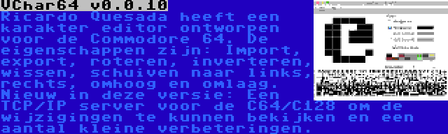 VChar64 v0.0.10 | Ricardo Quesada heeft een karakter editor ontworpen voor de Commodore 64. De eigenschappen zijn: Import, export, roteren, inverteren, wissen, schuiven naar links, rechts, omhoog en omlaag. Nieuw in deze versie: Een TCP/IP server voor de C64/C128 om de wijzigingen te kunnen bekijken en een aantal kleine verbeteringen.