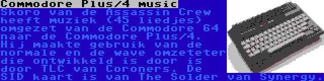 Commodore Plus/4 music | Skoro van de Assassin Crew heeft muziek (45 liedjes) omgezet van de Commodore 64 naar de Commodore Plus/4. Hij maakte gebruik van de normale en de wave omzeteter die ontwikkeld is door is door TLC van Coroners. De SID kaart is van The Solder van Synergy.