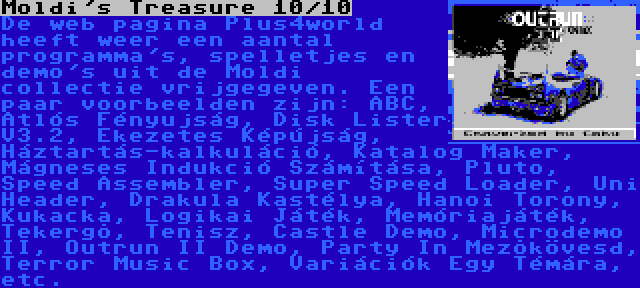 Moldi's Treasure 10/10 | De web pagina Plus4world heeft weer een aantal programma's, spelletjes en demo's uit de Moldi collectie vrijgegeven. Een paar voorbeelden zijn: ABC, Atlós Fényujság, Disk Lister V3.2, Ékezetes Képújság, Háztartás-kalkuláció, Katalog Maker, Mágneses Indukció Számítása, Pluto, Speed Assembler, Super Speed Loader, Uni Header, Drakula Kastélya, Hanoi Torony, Kukacka, Logikai Játék, Memóriajáték, Tekergõ, Tenisz, Castle Demo, Microdemo II, Outrun II Demo, Party In Mezõkövesd, Terror Music Box, Variációk Egy Témára, etc.