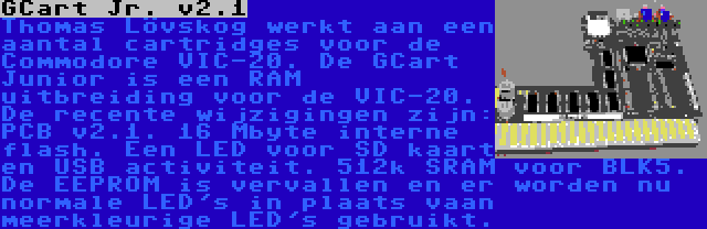 GCart Jr. v2.1 | Thomas Lövskog werkt aan een aantal cartridges voor de Commodore VIC-20. De GCart Junior is een RAM uitbreiding voor de VIC-20. De recente wijzigingen zijn: PCB v2.1. 16 Mbyte interne flash. Een LED voor SD kaart en USB activiteit. 512k SRAM voor BLK5. De EEPROM is vervallen en er worden nu normale LED's in plaats vaan meerkleurige LED's gebruikt.