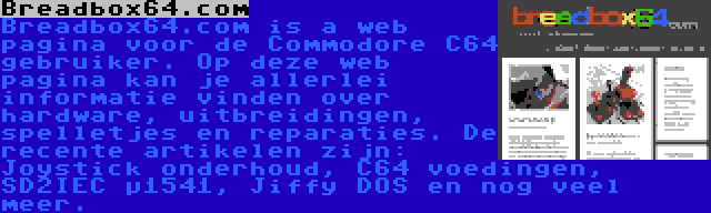 Breadbox64.com | Breadbox64.com is a web pagina voor de Commodore C64 gebruiker. Op deze web pagina kan je allerlei informatie vinden over hardware, uitbreidingen, spelletjes en reparaties. De recente artikelen zijn: Joystick onderhoud, C64 voedingen, SD2IEC µ1541, Jiffy DOS en nog veel meer.