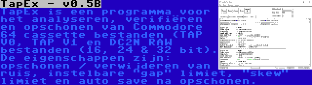 TapEx - v0.5B | TapEx is een programma voor het analyseren, verifiëren en opschonen van Commodore 64 cassette bestanden (TAP V0, TAP V1 en DC2N RAW bestanden (16, 24 & 32 bit). De eigenschappen zijn: opschonen / verwijderen van ruis, instelbare gap limiet, skew limiet en auto save na opschonen.