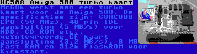 HC508 Amiga 500 turbo kaart | Mc68k werkt aan een turbo kaart voor de Amiga 500. De specificaties zijn: 68HC000 CPU (50 MHz), 40 pin IDE aansluiting (5 MB/s) voor HDD, CD ROM etc., geïntegreerde CF kaart aansluiting (3.2 MB/s), 8 MB Fast RAM en 512k FlashROM voor Kickstart.