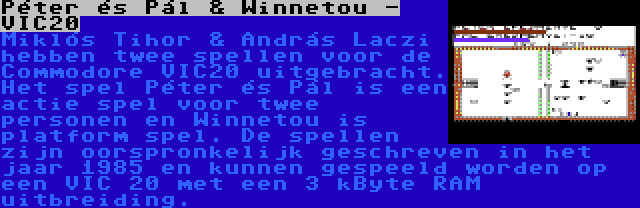 Péter és Pál & Winnetou - VIC20 | Miklós Tihor & András Laczi hebben twee spellen voor de Commodore VIC20 uitgebracht. Het spel Péter és Pál is een actie spel voor twee personen en Winnetou is platform spel. De spellen zijn oorspronkelijk geschreven in het jaar 1985 en kunnen gespeeld worden op een VIC 20 met een 3 kByte RAM uitbreiding.