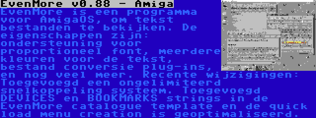 EvenMore v0.88 - Amiga | EvenMore is een programma voor AmigaOS, om tekst bestanden te bekijken. De eigenschappen zijn: ondersteuning voor proportioneel font, meerdere kleuren voor de tekst, bestand conversie plug-ins, en nog veel meer. Recente wijzigingen: Toegevoegd een ongelimiteerd snelkoppeling systeem. Toegevoegd DEVICES en BOOKMARKS strings in de EvenMore catalogue template en de quick load menu creation is geoptimaliseerd.