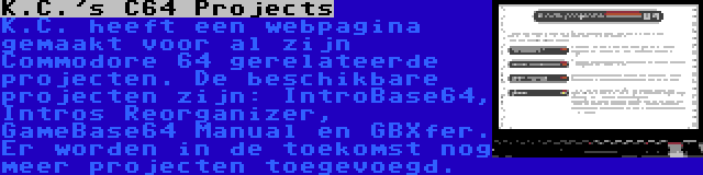 K.C.'s C64 Projects | K.C. heeft een webpagina gemaakt voor al zijn Commodore 64 gerelateerde projecten. De beschikbare projecten zijn: IntroBase64, Intros Reorganizer, GameBase64 Manual en GBXfer. Er worden in de toekomst nog meer projecten toegevoegd.