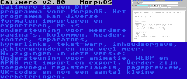 Calimero v2.00 - MorphOS | Calimero is een DTP programma voor MorphOS. Het programma kan diverse formaten importeren en exporteren, er is ondersteuning voor meerdere pagina's, kolommen, header, footer, separators, hyperlinks, tekst-warp, inhoudsopgave, achtergronden en nog veel meer. Wijzigingen in deze versie: Ondersteuning voor animatie, WEBP en APNG met import en export. Verder zijn toegevoegd registerlabels, pagepreview, QR-codes en nog een aantal kleine verbeteringen.