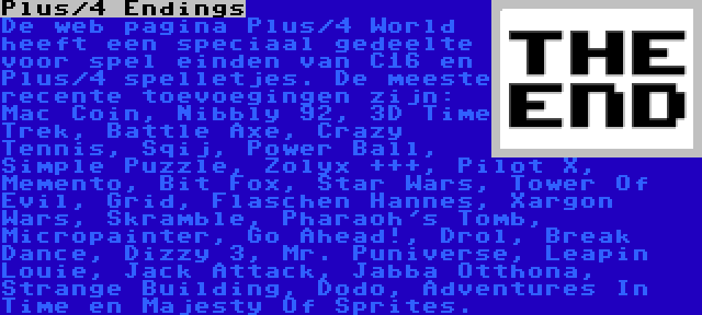 Plus/4 Endings | De web pagina Plus/4 World heeft een speciaal gedeelte voor spel einden van C16 en Plus/4 spelletjes. De meeste recente toevoegingen zijn: Mac Coin, Nibbly 92, 3D Time Trek, Battle Axe, Crazy Tennis, Sqij, Power Ball, Simple Puzzle, Zolyx +++, Pilot X, Memento, Bit Fox, Star Wars, Tower Of Evil, Grid, Flaschen Hannes, Xargon Wars, Skramble, Pharaoh's Tomb, Micropainter, Go Ahead!, Drol, Break Dance, Dizzy 3, Mr. Puniverse, Leapin Louie, Jack Attack, Jabba Otthona, Strange Building, Dodo, Adventures In Time en Majesty Of Sprites.