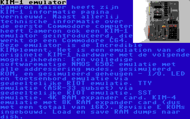 KIM-1 emulator | Cameron Kaiser heeft zijn KIM-1 informatie pagina vernieuwd. Naast allerlij technische informatie over de eerste Commodore computer heeft Cameron ook een KIM-1 emulator geintroduceerd, die werkt op een Commodore C64. Deze emulator is de Incredible KIMplement. Het is een emulation van de originele KIM-1 hardware met de volgende mogelijkheden: Een volledige softwarematige NMOS 6502 emulatie met alle addressering modes, gesimuleerd ROM, en gesimuleerd geheugen - I/O. LED en toetsenbord emulatie via gedeeltelijke RIOT emulatie. TTY emulatie (ASR-33 subset) via gedeeltelijke RIOT emulatie. SST emulatie. 4K RAM expander card. KIM-4 emulatie met 8K RAM expander card (dus met een totaal van 16K). Revisie E ROMs ingebouwd. Load en save RAM dumps naar disk.