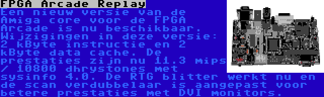 FPGA Arcade Replay | Een nieuw versie van de Amiga core voor de FPGA Arcade is nu beschikbaar. Wijzigingen in deze versie: 2 kByte instructie en 2 kByte data cache. De prestaties zijn nu 11.3 mips / 10800 dhrystones met sysinfo 4.0. De RTG blitter werkt nu en de scan verdubbelaar is aangepast voor betere prestaties met DVI monitors.