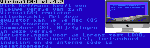 VirtualC64 v1.4.2 | Dirk Hoffmann heeft een nieuwe versie van zijn VirtualC64 emulator uitgebracht. Met deze emulator kan je je Mac (OS X) om toveren in een Commodore C64. Wijzigingen in deze versie: Verbeteringen voor de Lorenz-test LDAB, NMI line (Restore toets), toetsenbord indeling en de interne code is gefatsoeneerd.